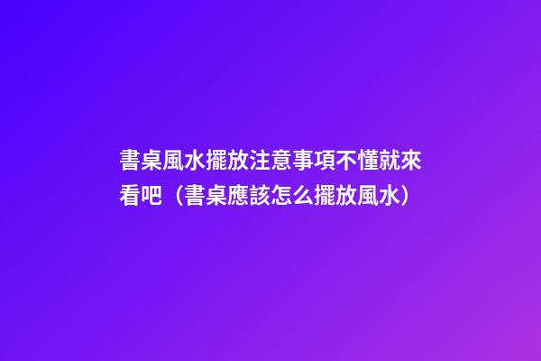 書桌風水擺放注意事項不懂就來看吧（書桌應該怎么擺放風水）