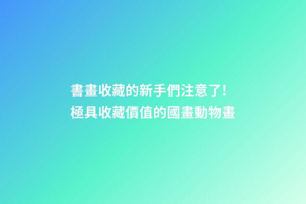 書畫收藏的新手們注意了!極具收藏價值的國畫動物畫-第1張-觀點-玄機派