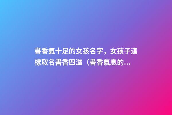 書香氣十足的女孩名字，女孩子這樣取名書香四溢（書香氣息的女孩名）