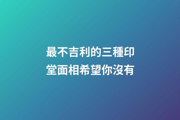 最不吉利的三種印堂面相希望你沒有