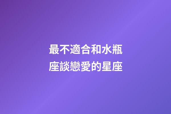 最不適合和水瓶座談戀愛的星座-第1張-星座運勢-玄機派
