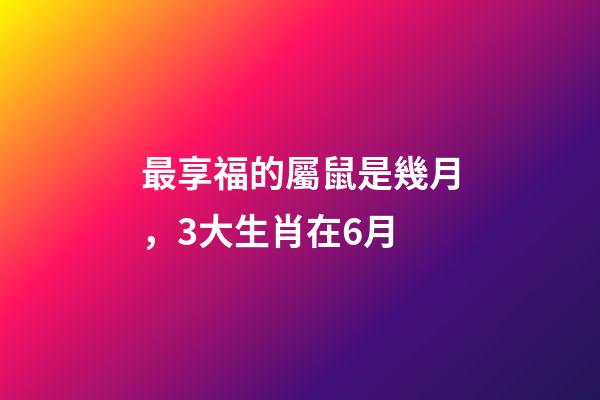 最享福的屬鼠是幾月，3大生肖在6月-第1張-觀點-玄機派
