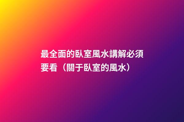 最全面的臥室風水講解必須要看（關于臥室的風水）