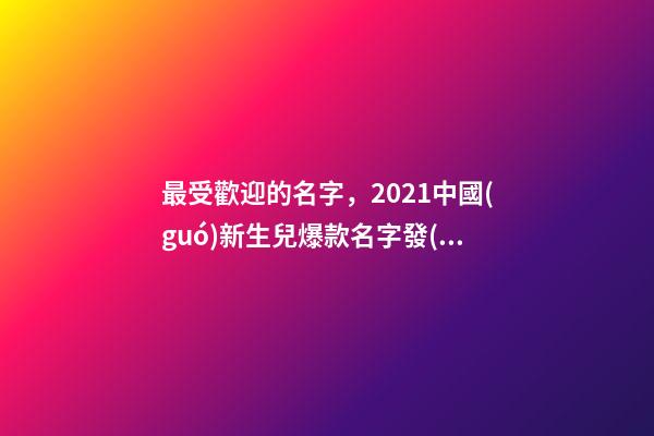 最受歡迎的名字，2021中國(guó)新生兒爆款名字發(fā)布!最受歡迎的竟然是這些