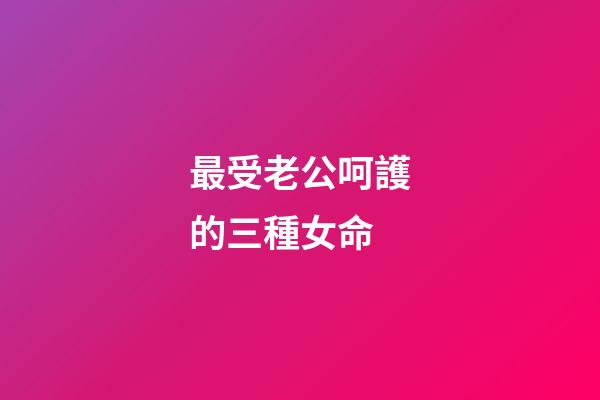 最受老公呵護的三種女命