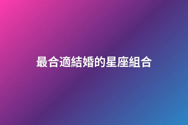 最合適結婚的星座組合-第1張-星座運勢-玄機派