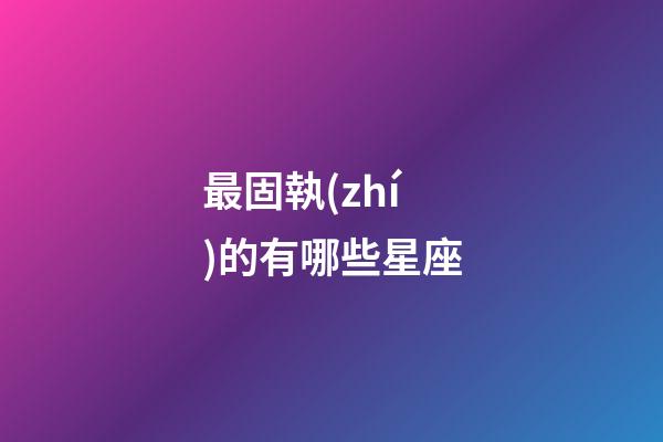 最固執(zhí)的有哪些星座-第1張-星座運勢-玄機(jī)派