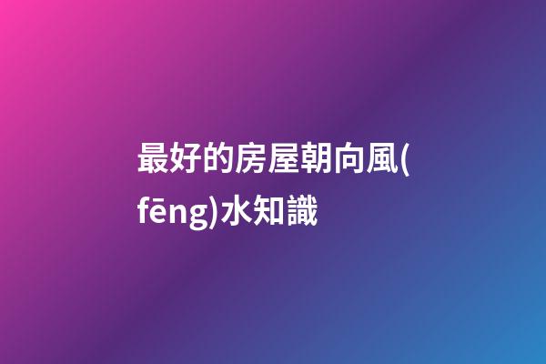 最好的房屋朝向風(fēng)水知識