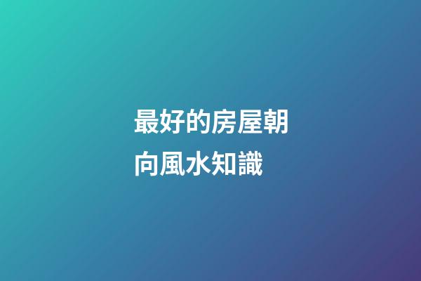 最好的房屋朝向風水知識