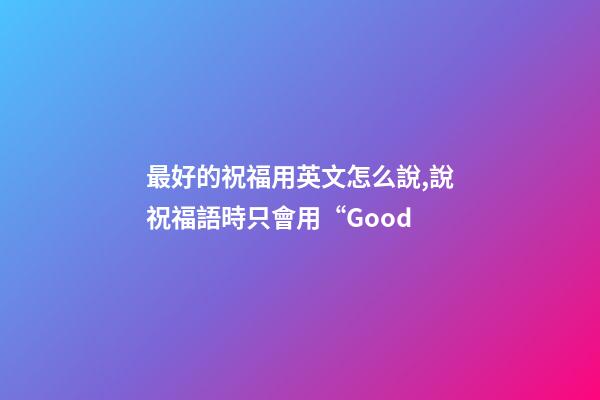 最好的祝福用英文怎么說,說祝福語時只會用“Good-第1張-觀點-玄機派