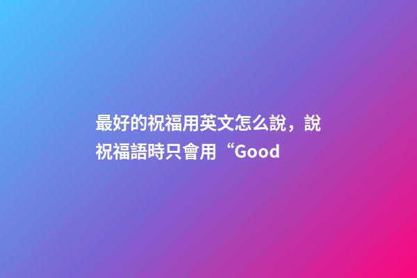 最好的祝福用英文怎么說，說祝福語時只會用“Good