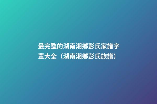 最完整的湖南湘鄉彭氏家譜字輩大全（湖南湘鄉彭氏族譜）