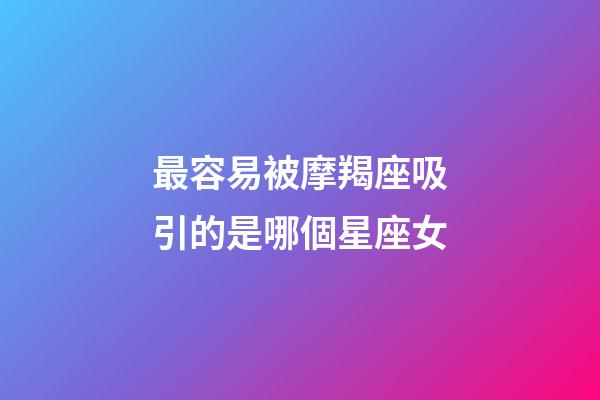 最容易被摩羯座吸引的是哪個星座女-第1張-星座運勢-玄機派