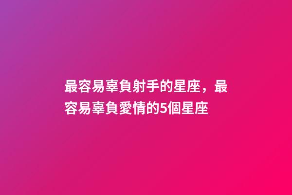 最容易辜負射手的星座，最容易辜負愛情的5個星座-第1張-觀點-玄機派