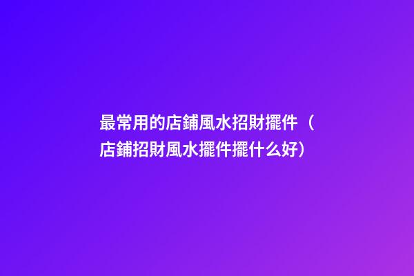 最常用的店鋪風水招財擺件（店鋪招財風水擺件擺什么好）