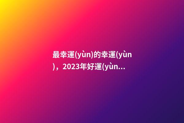 最幸運(yùn)的幸運(yùn)，2023年好運(yùn)星座排行第一竟然是他-第1張-觀點(diǎn)-玄機(jī)派
