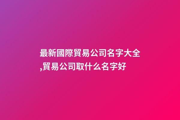 最新國際貿易公司名字大全,貿易公司取什么名字好-第1張-公司起名-玄機派