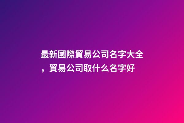 最新國際貿易公司名字大全，貿易公司取什么名字好