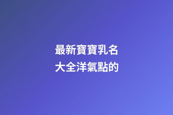 最新寶寶乳名大全洋氣點的(寶寶乳名可愛洋氣)-第1張-寶寶起名-玄機派
