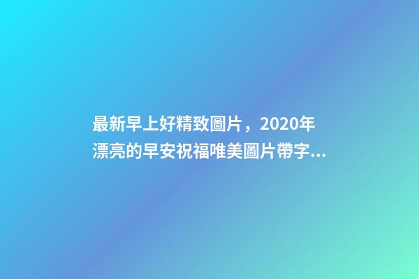 最新早上好精致圖片，2020年漂亮的早安祝福唯美圖片帶字溫馨-第1張-觀點-玄機(jī)派