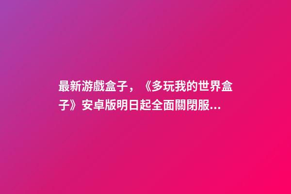 最新游戲盒子，《多玩我的世界盒子》安卓版明日起全面關閉服務-第1張-觀點-玄機派