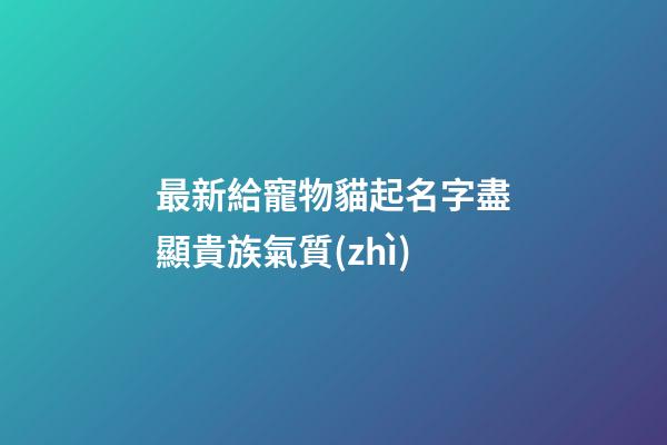 最新給寵物貓起名字盡顯貴族氣質(zhì)