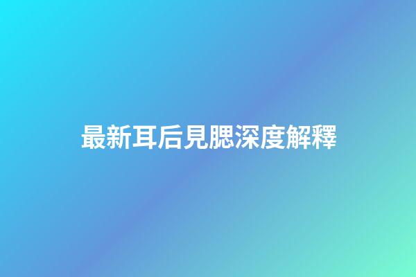最新耳后見腮深度解釋