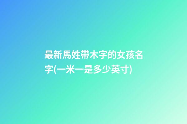 最新馬姓帶木字的女孩名字(一米一是多少英寸)