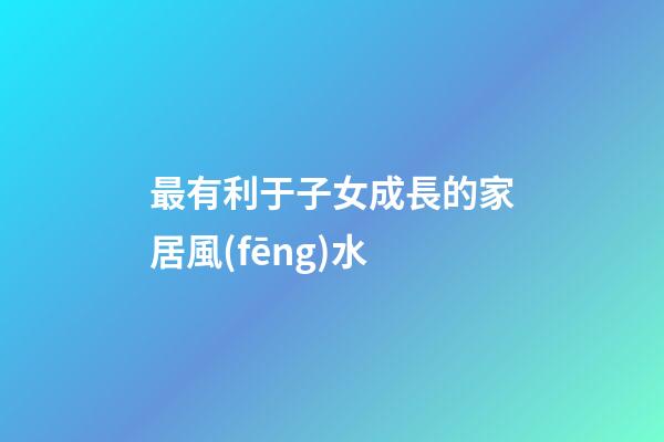 最有利于子女成長的家居風(fēng)水