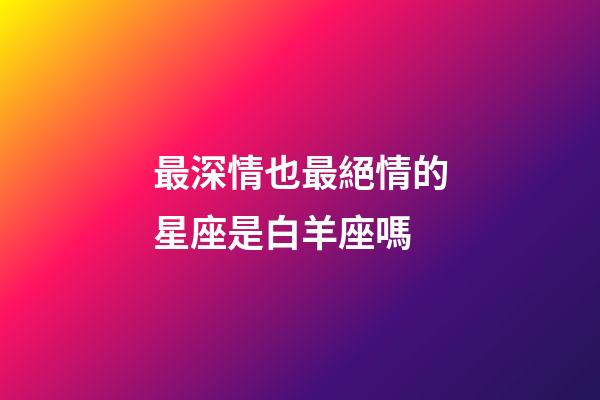 最深情也最絕情的星座是白羊座嗎-第1張-星座運勢-玄機派