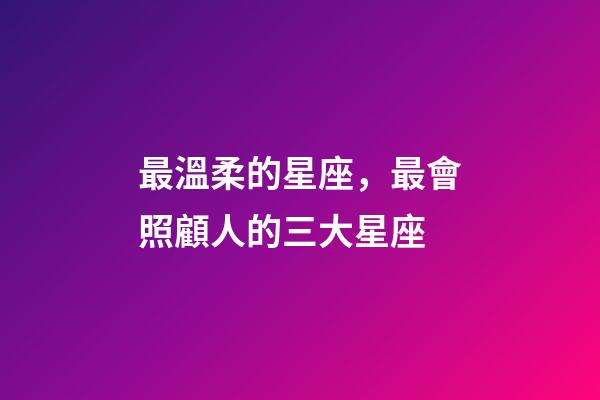 最溫柔的星座，最會照顧人的三大星座-第1張-觀點-玄機派