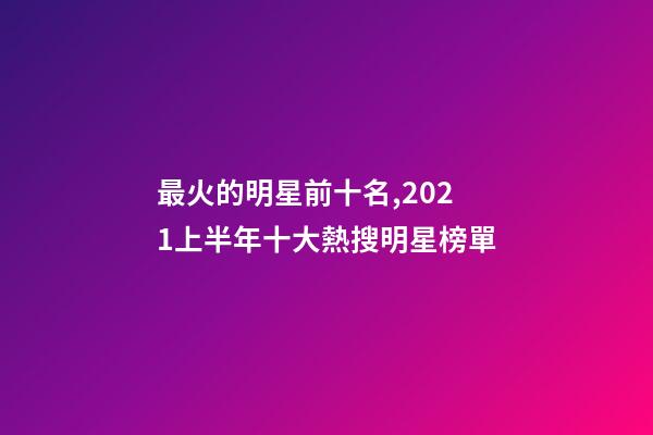 最火的明星前十名,2021上半年十大熱搜明星榜單-第1張-觀點-玄機派