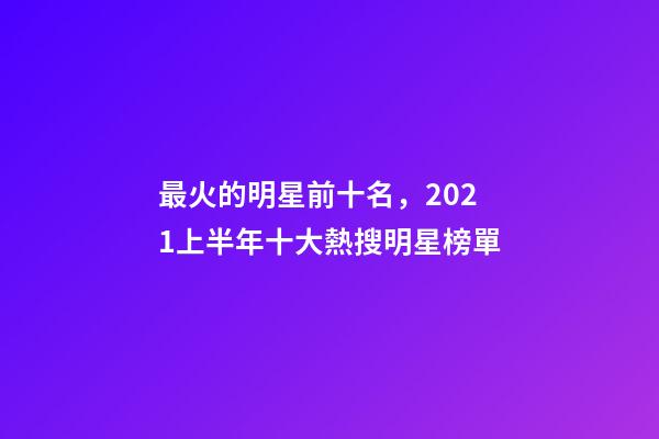 最火的明星前十名，2021上半年十大熱搜明星榜單