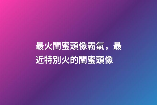 最火閨蜜頭像霸氣，最近特別火的閨蜜頭像
