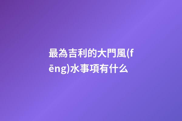 最為吉利的大門風(fēng)水事項有什么