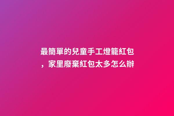最簡單的兒童手工燈籠紅包，家里廢棄紅包太多怎么辦-第1張-觀點-玄機派