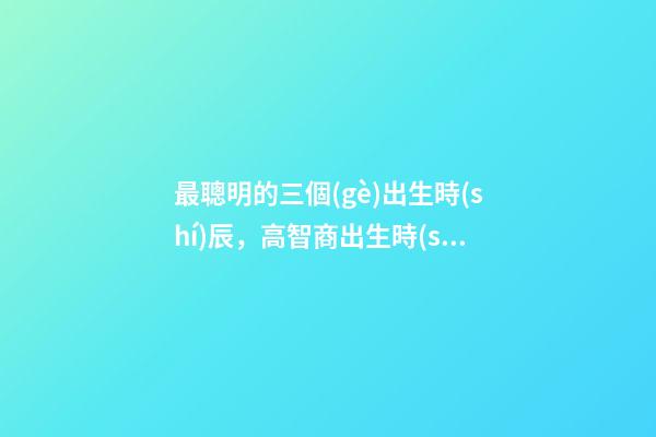 最聰明的三個(gè)出生時(shí)辰，高智商出生時(shí)間點(diǎn)