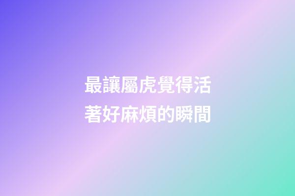 最讓屬虎覺得活著好麻煩的瞬間