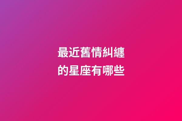 最近舊情糾纏的星座有哪些-第1張-星座運勢-玄機派