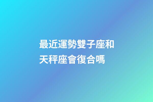 最近運勢雙子座和天秤座會復合嗎-第1張-星座運勢-玄機派
