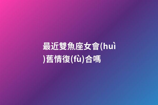 最近雙魚座女會(huì)舊情復(fù)合嗎-第1張-星座運(yùn)勢(shì)-玄機(jī)派