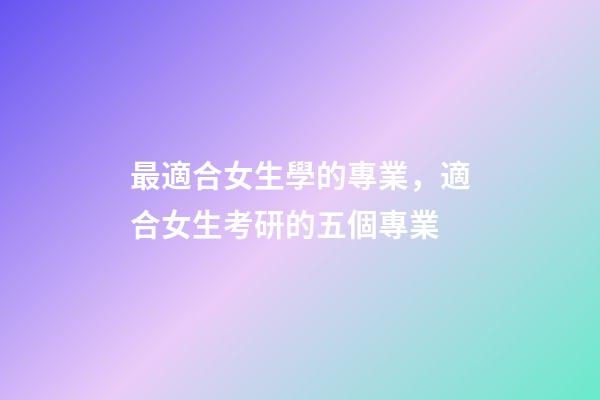 最適合女生學的專業，適合女生考研的五個專業-第1張-觀點-玄機派