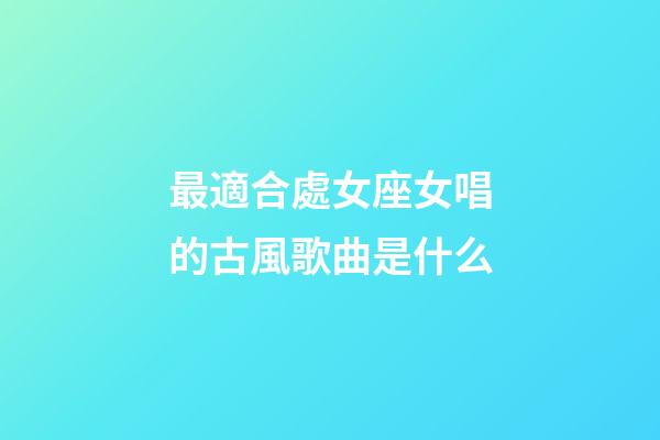 最適合處女座女唱的古風歌曲是什么-第1張-星座運勢-玄機派