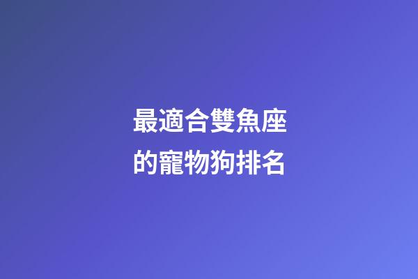 最適合雙魚座的寵物狗排名-第1張-星座運勢-玄機派
