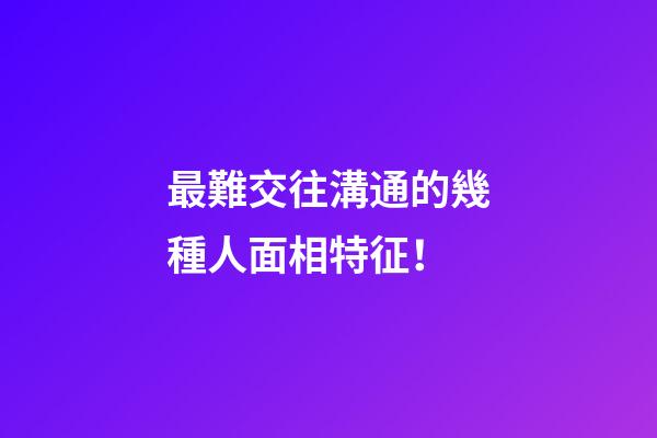 最難交往溝通的幾種人面相特征！