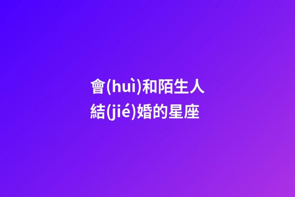 會(huì)和陌生人結(jié)婚的星座-第1張-星座運(yùn)勢(shì)-玄機(jī)派