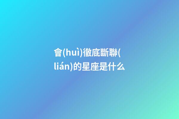 會(huì)徹底斷聯(lián)的星座是什么-第1張-星座運(yùn)勢(shì)-玄機(jī)派