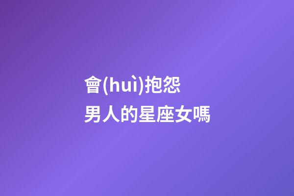 會(huì)抱怨男人的星座女嗎-第1張-星座運(yùn)勢(shì)-玄機(jī)派