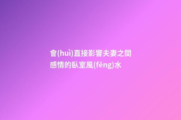 會(huì)直接影響夫妻之間感情的臥室風(fēng)水
