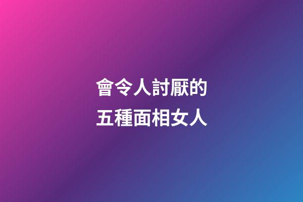 會令人討厭的五種面相女人